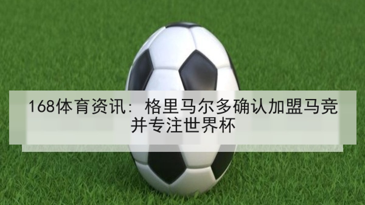 168体育资讯: 格里马尔多确认加盟马竞并专注世界杯